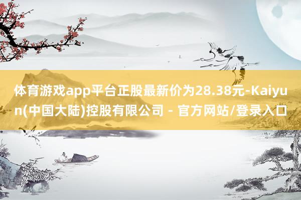体育游戏app平台正股最新价为28.38元-Kaiyun(中国大陆)控股有限公司 - 官方网站/登录入口