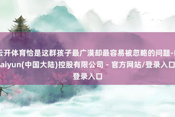 云开体育恰是这群孩子最广漠却最容易被忽略的问题-Kaiyun(中国大陆)控股有限公司 - 官方网站/登录入口