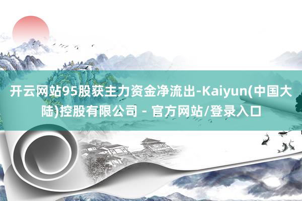 开云网站95股获主力资金净流出-Kaiyun(中国大陆)控股有限公司 - 官方网站/登录入口