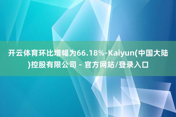 开云体育环比增幅为66.18%-Kaiyun(中国大陆)控股有限公司 - 官方网站/登录入口