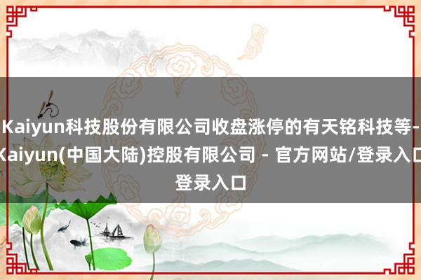 Kaiyun科技股份有限公司收盘涨停的有天铭科技等-Kaiyun(中国大陆)控股有限公司 - 官方网站/登录入口