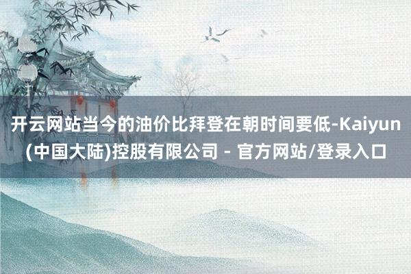 开云网站当今的油价比拜登在朝时间要低-Kaiyun(中国大陆)控股有限公司 - 官方网站/登录入口
