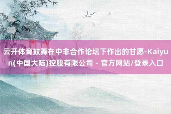 云开体育鼓舞在中非合作论坛下作出的甘愿-Kaiyun(中国大陆)控股有限公司 - 官方网站/登录入口