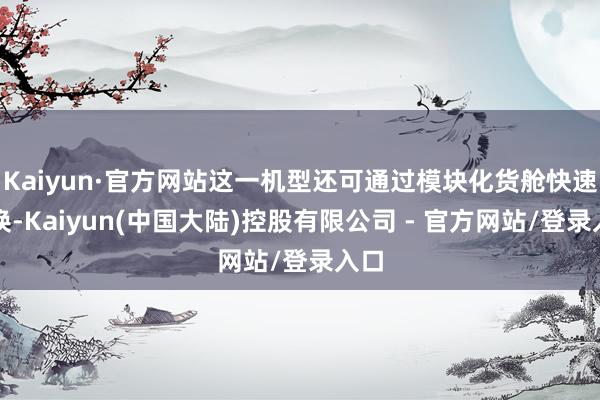 Kaiyun·官方网站这一机型还可通过模块化货舱快速切换-Kaiyun(中国大陆)控股有限公司 - 官方网站/登录入口