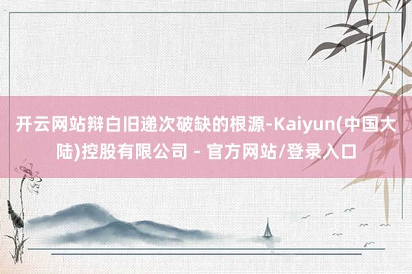 开云网站辩白旧递次破缺的根源-Kaiyun(中国大陆)控股有限公司 - 官方网站/登录入口