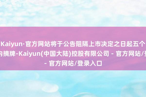 Kaiyun·官方网站将于公告阻隔上市决定之日起五个来去日内摘牌-Kaiyun(中国大陆)控股有限公司 - 官方网站/登录入口