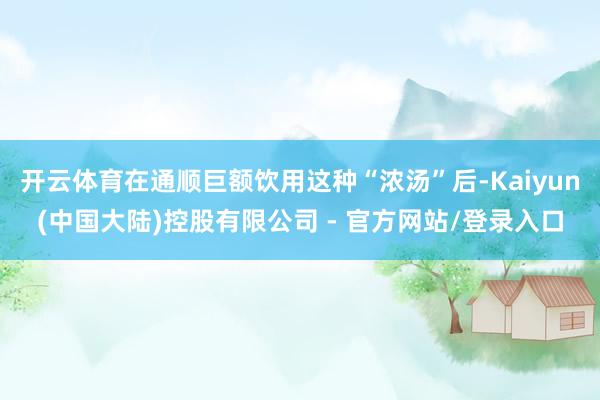 开云体育在通顺巨额饮用这种“浓汤”后-Kaiyun(中国大陆)控股有限公司 - 官方网站/登录入口