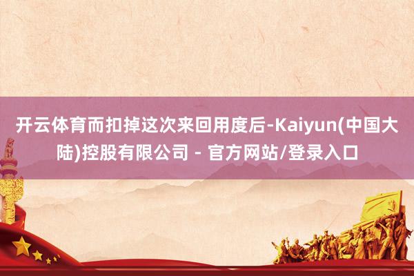 开云体育而扣掉这次来回用度后-Kaiyun(中国大陆)控股有限公司 - 官方网站/登录入口