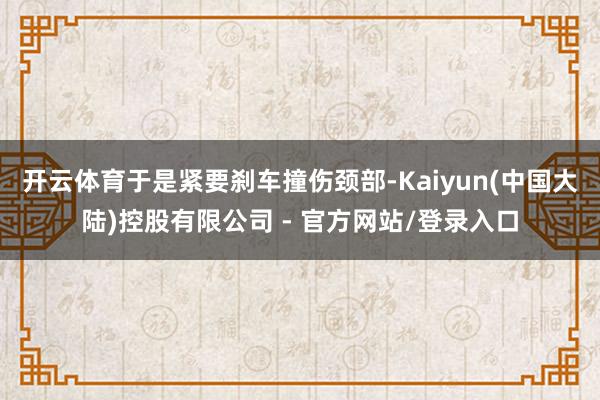 开云体育于是紧要刹车撞伤颈部-Kaiyun(中国大陆)控股有限公司 - 官方网站/登录入口