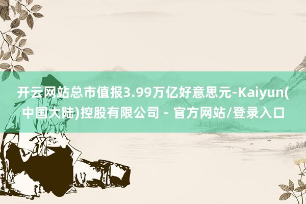 开云网站总市值报3.99万亿好意思元-Kaiyun(中国大陆)控股有限公司 - 官方网站/登录入口