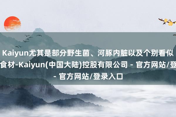 Kaiyun尤其是部分野生菌、河豚内脏以及个别看似泛泛的食材-Kaiyun(中国大陆)控股有限公司 - 官方网站/登录入口