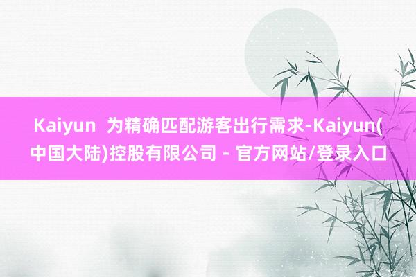 Kaiyun  为精确匹配游客出行需求-Kaiyun(中国大陆)控股有限公司 - 官方网站/登录入口