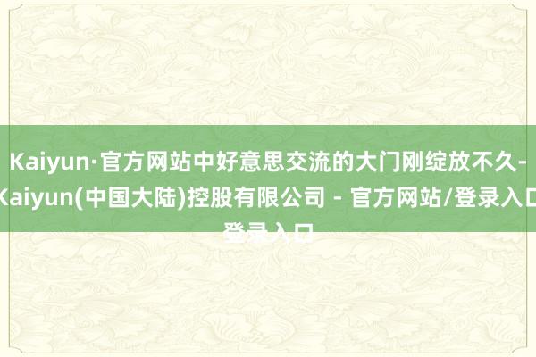 Kaiyun·官方网站中好意思交流的大门刚绽放不久-Kaiyun(中国大陆)控股有限公司 - 官方网站/登录入口