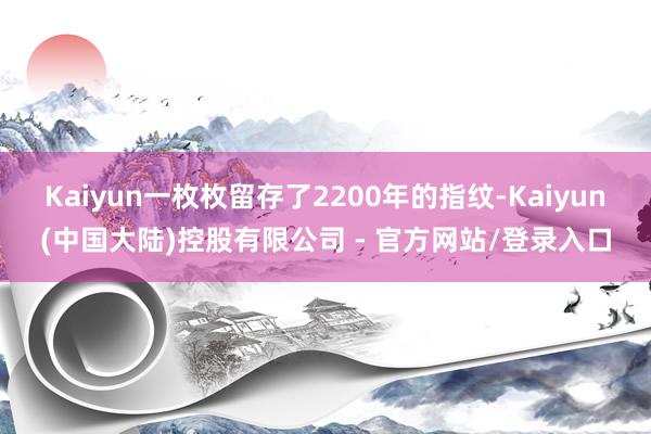 Kaiyun一枚枚留存了2200年的指纹-Kaiyun(中国大陆)控股有限公司 - 官方网站/登录入口
