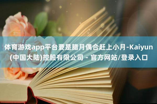 体育游戏app平台要是腊月偶合赶上小月-Kaiyun(中国大陆)控股有限公司 - 官方网站/登录入口
