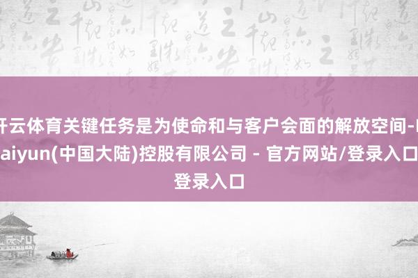 开云体育关键任务是为使命和与客户会面的解放空间-Kaiyun(中国大陆)控股有限公司 - 官方网站/登录入口